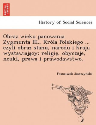 Książka Obraz Wieku Panowania Zygmunta III., Kro La Polskiego ... Czyli Obraz Stanu, Narodu I Kraju Wystawiaja Cy; Religie, Obyczaje, Neuki, Prawa I Prawodaws Franciszek Siarczyn Ski