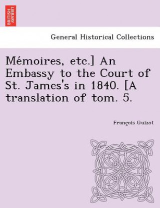 Carte Me Moires, Etc.] an Embassy to the Court of St. James's in 1840. [A Translation of Tom. 5. Francois Pierre Guilaume Guizot