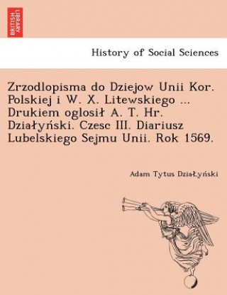 Kniha Zrzodlopisma Do Dziejow Unii Kor. Polskiej I W. X. Litewskiego ... Drukiem Oglosi A. T. HR. Dzia y Ski. Czesc III. Diariusz Lubelskiego Sejmu Unii. Ro Adam Tytus Dzia Yn Ski