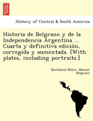 Kniha Historia de Belgrano y de la Independencia Argentina ... Cuarta y definitiva edicio&#769;n, corregida y aumentada. [With plates, including portraits.] Manuel Belgrano