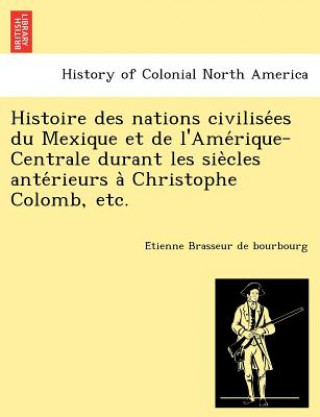 Kniha Histoire des nations civilise&#769;es du Mexique et de l'Ame&#769;rique-Centrale durant les sie&#768;cles ante&#769;rieurs a&#768; Christophe Colomb, E Tienne Brasseur De Bourbourg