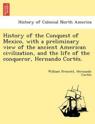 Kniha History of the Conquest of Mexico, with a Preliminary View of the Ancient American Civilization, and the Life of the Conqueror, Hernando Corte S. Hernando Corte S