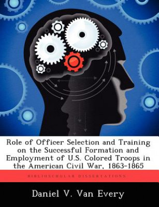 Könyv Role of Officer Selection and Training on the Successful Formation and Employment of U.S. Colored Troops in the American Civil War, 1863-1865 Daniel V Van Every