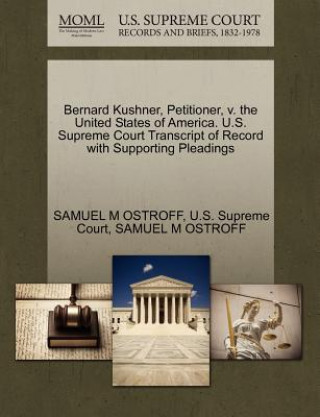 Book Bernard Kushner, Petitioner, V. the United States of America. U.S. Supreme Court Transcript of Record with Supporting Pleadings Samuel M Ostroff