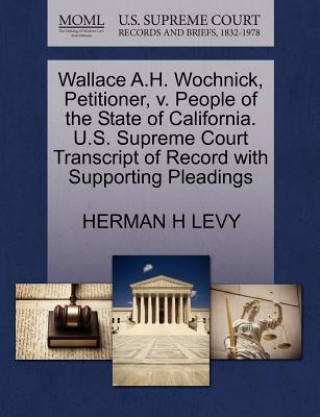 Libro Wallace A.H. Wochnick, Petitioner, V. People of the State of California. U.S. Supreme Court Transcript of Record with Supporting Pleadings Herman H Levy