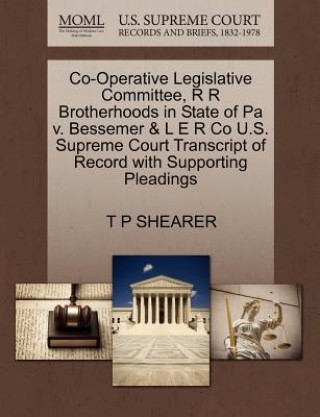 Kniha Co-Operative Legislative Committee, R R Brotherhoods in State of Pa V. Bessemer & L E R Co U.S. Supreme Court Transcript of Record with Supporting Ple T P Shearer