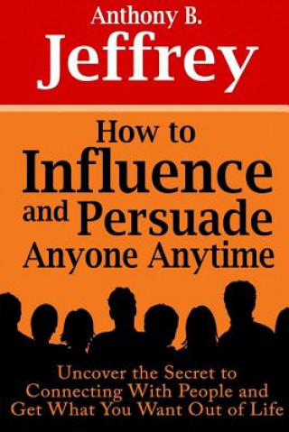 Carte How to Influence and Persuade Anyone Anytime: Uncover the Secret to Connecting With People and Get What You Want Out of Life Anthony B. Jeffrey