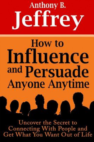 Könyv How to Influence and Persuade Anyone Anytime: Uncover the Secret to Connecting With People and Get What You Want Out of Life Anthony B. Jeffrey