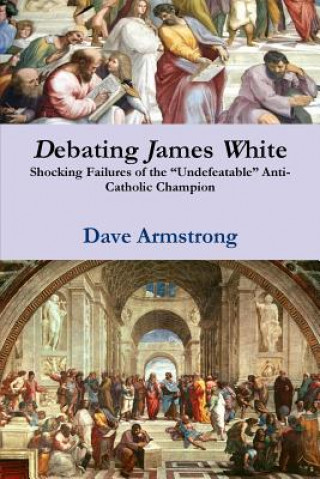 Kniha Debating James White: Shocking Failures of the "Undefeatable" Anti-Catholic Champion Dave Armstrong