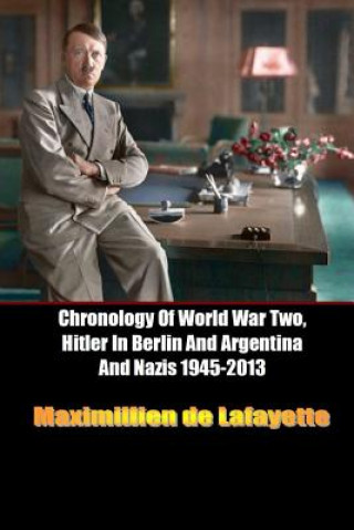 Könyv Chronology of World War Two, Hitler in Berlin and Argentina and Nazis 1945-2013 Maximillien De Lafayette