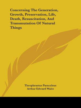 Kniha Concerning The Generation, Growth, Preservation, Life, Death, Resuscitation, And Transmutation Of Natural Things Theophrastus Paracelsus