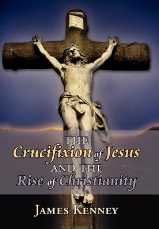 Könyv Crucifixion of Jesus and the Rise of Christianity James Kenney
