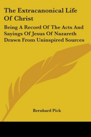 Könyv The Extracanonical Life Of Christ: Being A Record Of The Acts And Sayings Of Jesus Of Nazareth Drawn From Uninspired Sources Bernhard Pick