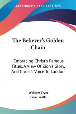 Kniha The Believer's Golden Chain: Embracing Christ's Famous Titles, A View Of Zion's Glory, And Christ's Voice To London Isaac Watts