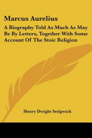 Kniha Marcus Aurelius: A Biography Told As Much As May Be By Letters, Together With Some Account Of The Stoic Religion Henry Dwight Sedgwick