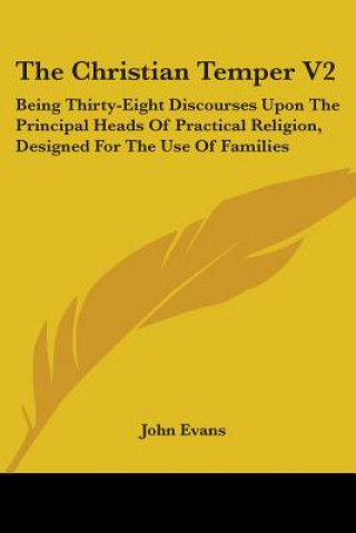 Kniha The Christian Temper V2: Being Thirty-Eight Discourses Upon The Principal Heads Of Practical Religion, Designed For The Use Of Families John Evans