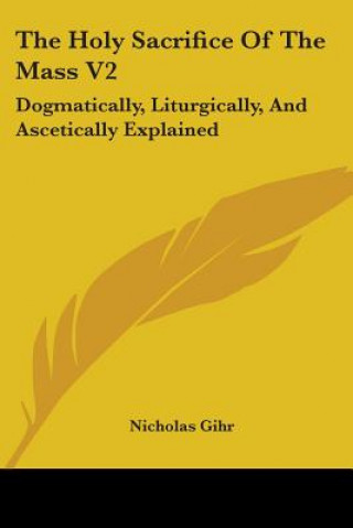 Kniha The Holy Sacrifice Of The Mass V2: Dogmatically, Liturgically, And Ascetically Explained Nicholas Gihr