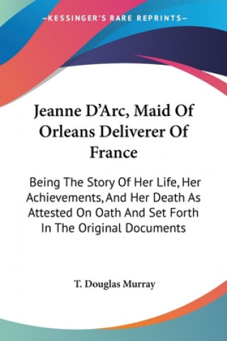 Buch Jeanne D'Arc, Maid Of Orleans Deliverer Of France: Being The Story Of Her Life, Her Achievements, And Her Death As Attested On Oath And Set Forth In T 