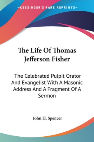 Kniha The Life Of Thomas Jefferson Fisher: The Celebrated Pulpit Orator And Evangelist With A Masonic Address And A Fragment Of A Sermon John H. Spencer