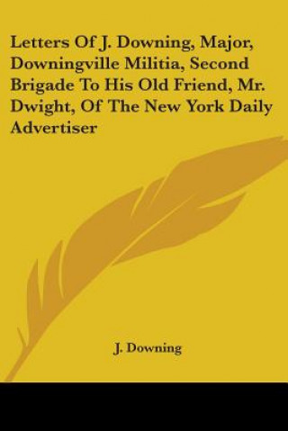 Kniha Letters Of J. Downing, Major, Downingville Militia, Second Brigade To His Old Friend, Mr. Dwight, Of The New York Daily Advertiser J. Downing