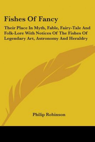 Könyv Fishes Of Fancy: Their Place In Myth, Fable, Fairy-Tale And Folk-Lore With Notices Of The Fishes Of Legendary Art, Astronomy And Heraldry Philip Robinson