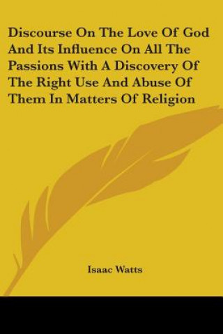 Kniha Discourse On The Love Of God And Its Influence On All The Passions With A Discovery Of The Right Use And Abuse Of Them In Matters Of Religion Isaac Watts