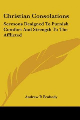 Könyv Christian Consolations: Sermons Designed To Furnish Comfort And Strength To The Afflicted Andrew P. Peabody