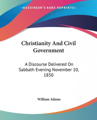Kniha Christianity And Civil Government: A Discourse Delivered On Sabbath Evening November 10, 1850 William Adams