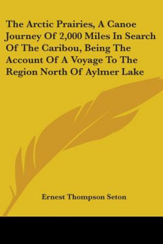 Kniha Arctic Prairies, A Canoe Journey Of 2,000 Miles In Search Of The Caribou, Being The Account Of A Voyage To The Region North Of Aylmer Lake Ernest Thompson Seton