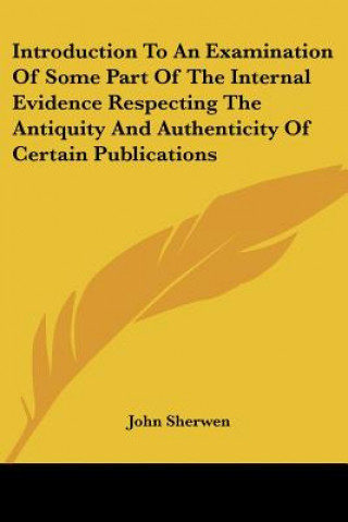 Kniha Introduction To An Examination Of Some Part Of The Internal Evidence Respecting The Antiquity And Authenticity Of Certain Publications John Sherwen