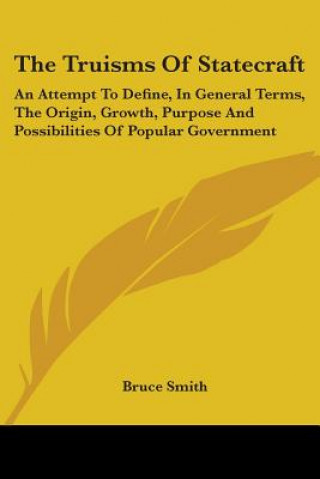 Carte The Truisms Of Statecraft: An Attempt To Define, In General Terms, The Origin, Growth, Purpose And Possibilities Of Popular Government Bruce Smith