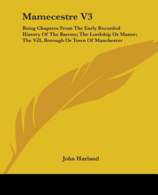 Buch Mamecestre V3: Being Chapters From The Early Recorded History Of The Barony; The Lordship Or Manor; The Vill, Borough Or Town Of Manchester John Harland