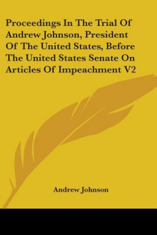 Kniha Proceedings In The Trial Of Andrew Johnson, President Of The United States, Before The United States Senate On Articles Of Impeachment V2 Andrew Johnson