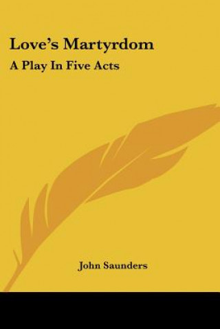 Kniha Love's Martyrdom: A Play In Five Acts John Saunders
