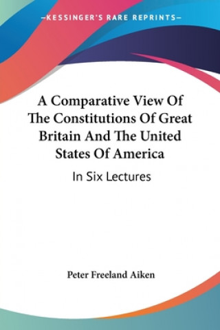 Kniha A Comparative View Of The Constitutions Of Great Britain And The United States Of America: In Six Lectures Peter Freeland Aiken