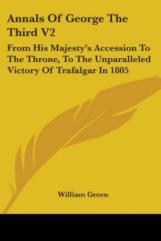 Kniha Annals Of George The Third V2: From His Majesty's Accession To The Throne, To The Unparalleled Victory Of Trafalgar In 1805 William Green