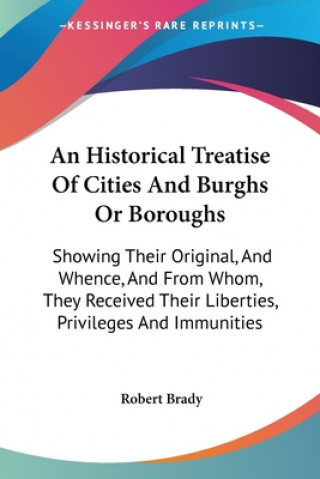 Kniha An Historical Treatise Of Cities And Burghs Or Boroughs: Showing Their Original, And Whence, And From Whom, They Received Their Liberties, Privileges Robert Brady