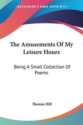 Kniha The Amusements Of My Leisure Hours: Being A Small Collection Of Poems Thomas Hill