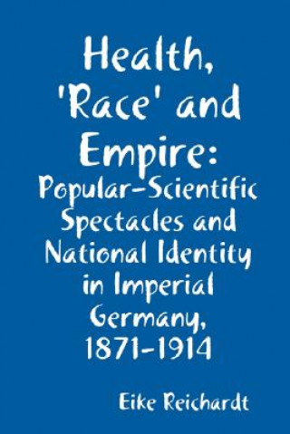 Kniha Health, 'Race' and Empire: Popular-Scientific Spectacles and National Identity in Imperial Germany, 1871-1914 Eike Reichardt