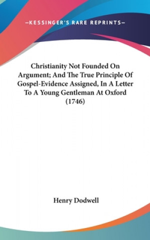 Könyv Christianity Not Founded On Argument; And The True Principle Of Gospel-Evidence Assigned, In A Letter To A Young Gentleman At Oxford (1746) Henry Dodwell