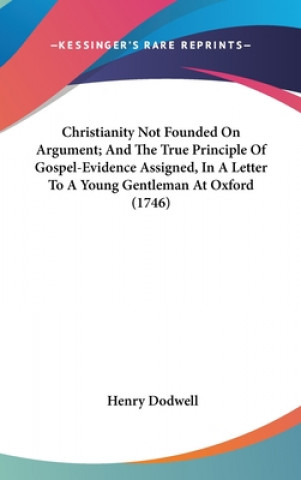 Kniha Christianity Not Founded On Argument; And The True Principle Of Gospel-Evidence Assigned, In A Letter To A Young Gentleman At Oxford (1746) Henry Dodwell