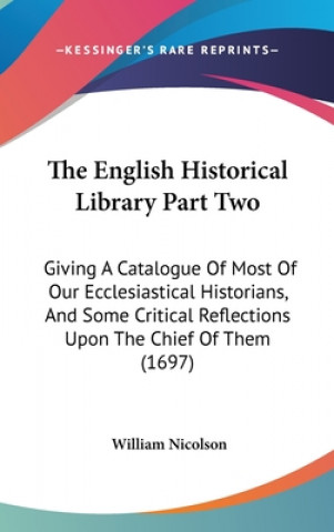 Könyv The English Historical Library Part Two: Giving A Catalogue Of Most Of Our Ecclesiastical Historians, And Some Critical Reflections Upon The Chief Of William Nicolson