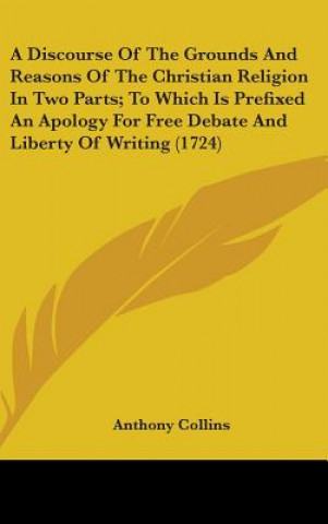 Kniha Discourse Of The Grounds And Reasons Of The Christian Religion In Two Parts; To Which Is Prefixed An Apology For Free Debate And Liberty Of Writing (1 Anthony Collins