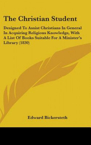 Kniha The Christian Student: Designed To Assist Christians In General In Acquiring Religious Knowledge, With A List Of Books Suitable For A Minister's Libra Edward Bickersteth