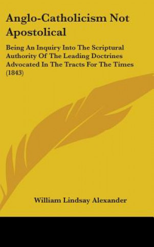 Kniha Anglo-Catholicism Not Apostolical: Being An Inquiry Into The Scriptural Authority Of The Leading Doctrines Advocated In The Tracts For The Times (1843 William Lindsay Alexander