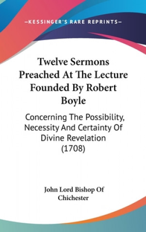 Kniha Twelve Sermons Preached At The Lecture Founded By Robert Boyle: Concerning The Possibility, Necessity And Certainty Of Divine Revelation (1708) John Lord Bishop Of Chichester