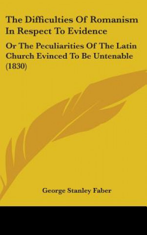 Kniha The Difficulties Of Romanism In Respect To Evidence: Or The Peculiarities Of The Latin Church Evinced To Be Untenable (1830) George Stanley Faber