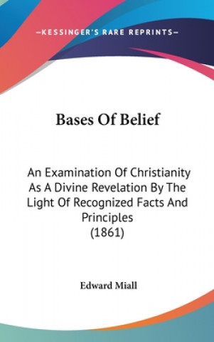 Kniha Bases Of Belief: An Examination Of Christianity As A Divine Revelation By The Light Of Recognized Facts And Principles (1861) Edward Miall