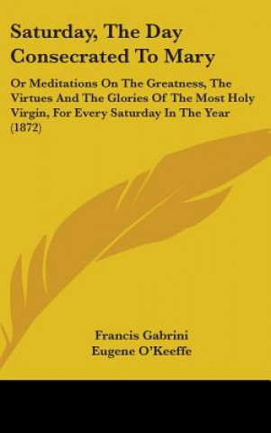 Kniha Saturday, The Day Consecrated To Mary: Or Meditations On The Greatness, The Virtues And The Glories Of The Most Holy Virgin, For Every Saturday In The Francis Gabrini