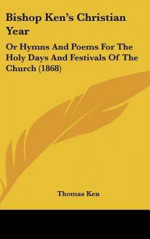 Kniha Bishop Ken's Christian Year: Or Hymns And Poems For The Holy Days And Festivals Of The Church (1868) Thomas Ken